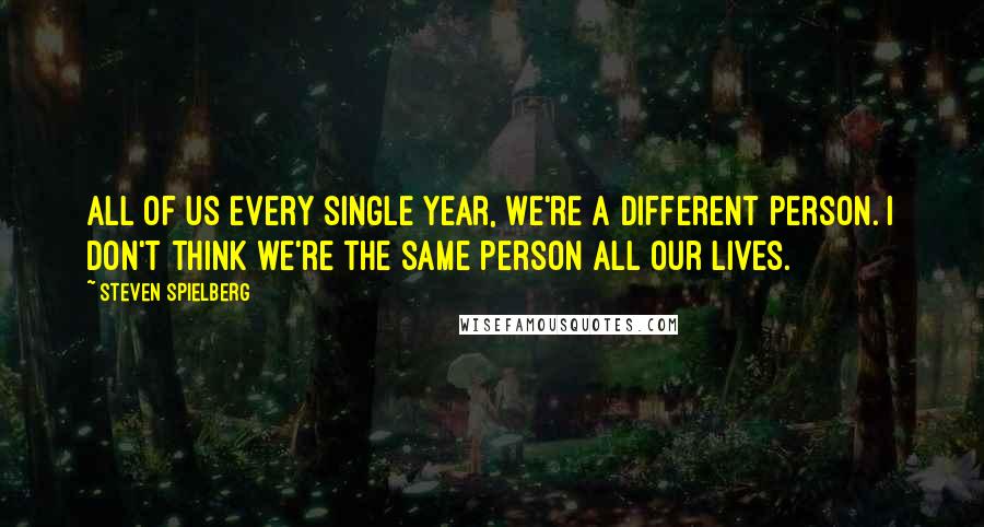 Steven Spielberg Quotes: All of us every single year, we're a different person. I don't think we're the same person all our lives.