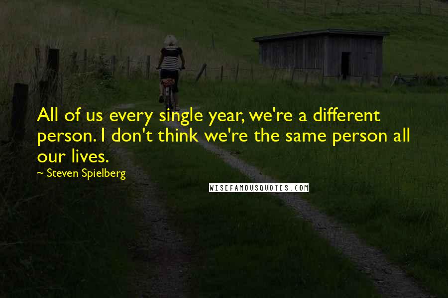 Steven Spielberg Quotes: All of us every single year, we're a different person. I don't think we're the same person all our lives.