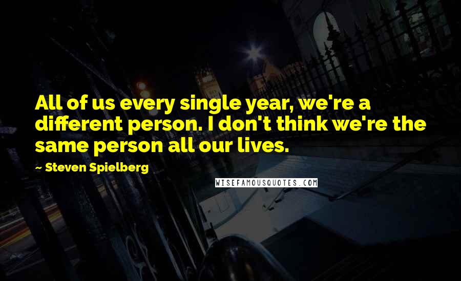 Steven Spielberg Quotes: All of us every single year, we're a different person. I don't think we're the same person all our lives.
