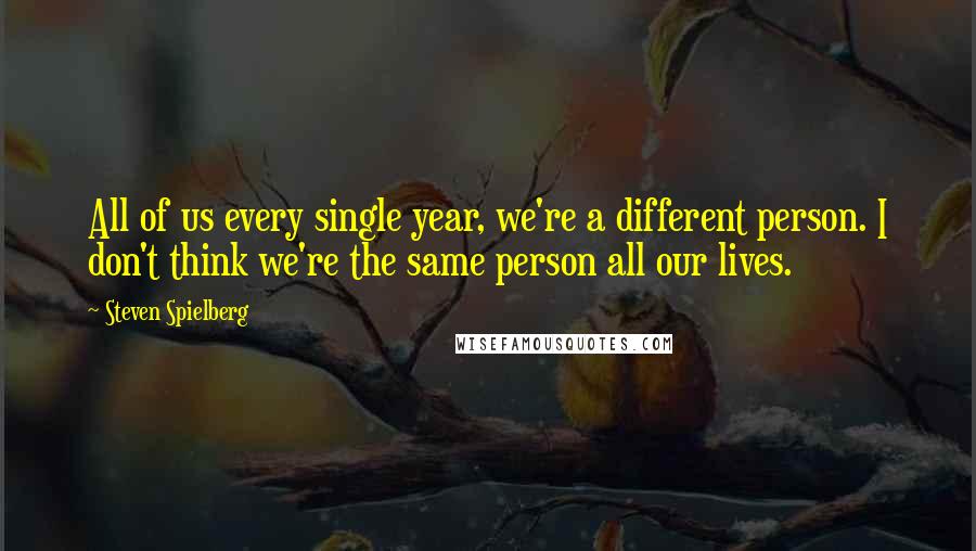 Steven Spielberg Quotes: All of us every single year, we're a different person. I don't think we're the same person all our lives.