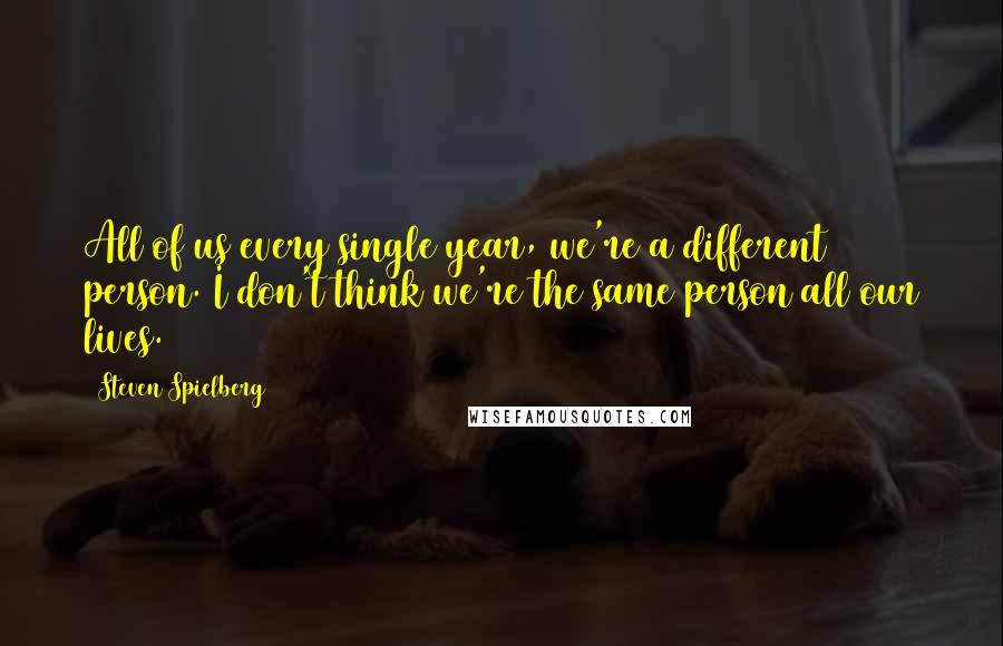 Steven Spielberg Quotes: All of us every single year, we're a different person. I don't think we're the same person all our lives.