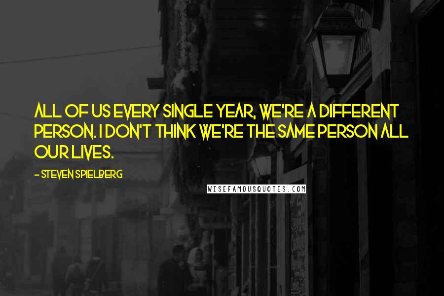 Steven Spielberg Quotes: All of us every single year, we're a different person. I don't think we're the same person all our lives.