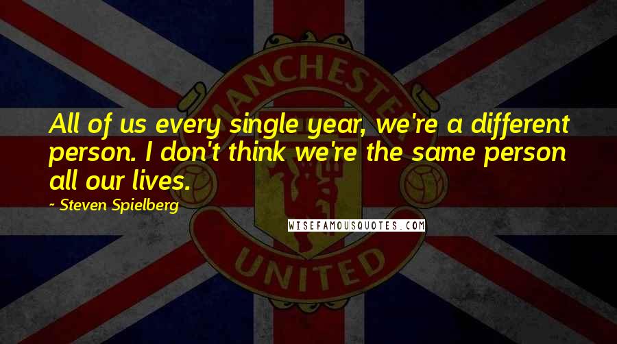 Steven Spielberg Quotes: All of us every single year, we're a different person. I don't think we're the same person all our lives.