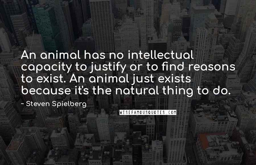 Steven Spielberg Quotes: An animal has no intellectual capacity to justify or to find reasons to exist. An animal just exists because it's the natural thing to do.
