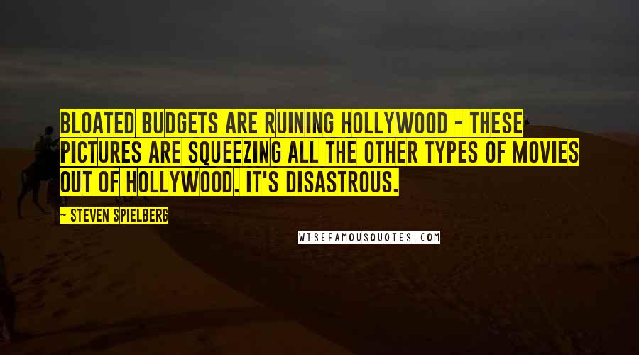 Steven Spielberg Quotes: Bloated budgets are ruining Hollywood - these pictures are squeezing all the other types of movies out of Hollywood. It's disastrous.