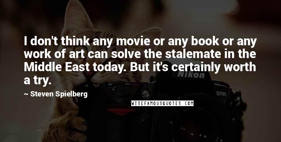 Steven Spielberg Quotes: I don't think any movie or any book or any work of art can solve the stalemate in the Middle East today. But it's certainly worth a try.