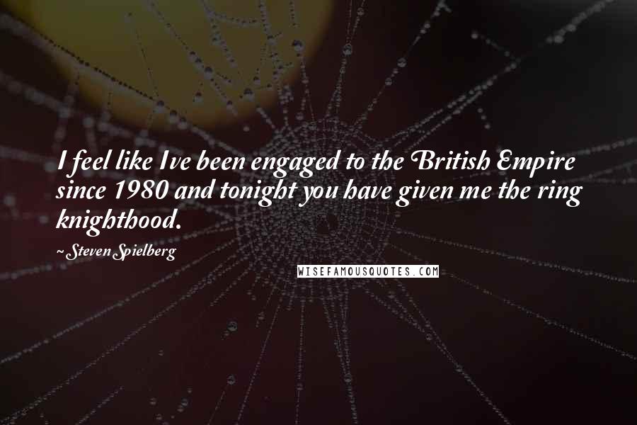 Steven Spielberg Quotes: I feel like Ive been engaged to the British Empire since 1980 and tonight you have given me the ring knighthood.