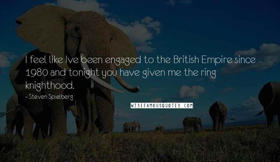 Steven Spielberg Quotes: I feel like Ive been engaged to the British Empire since 1980 and tonight you have given me the ring knighthood.