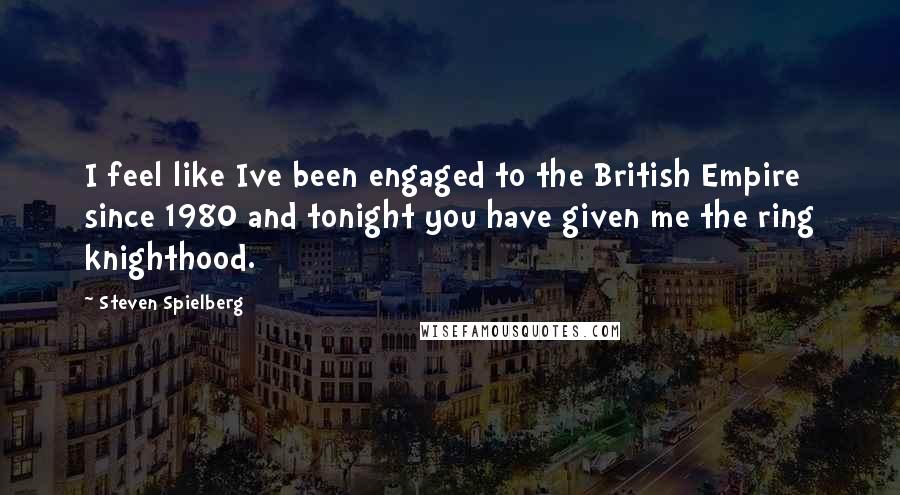 Steven Spielberg Quotes: I feel like Ive been engaged to the British Empire since 1980 and tonight you have given me the ring knighthood.