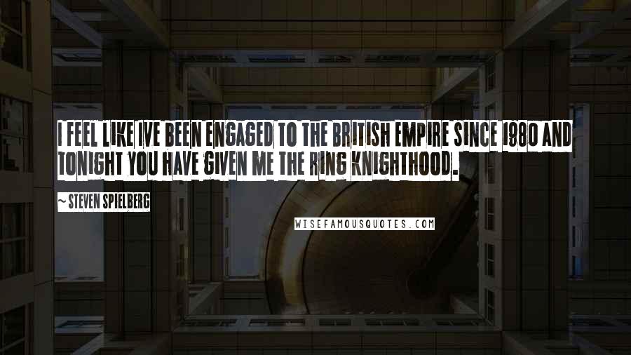 Steven Spielberg Quotes: I feel like Ive been engaged to the British Empire since 1980 and tonight you have given me the ring knighthood.