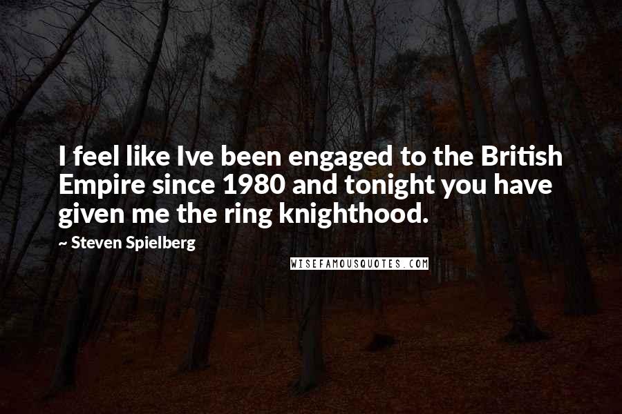 Steven Spielberg Quotes: I feel like Ive been engaged to the British Empire since 1980 and tonight you have given me the ring knighthood.