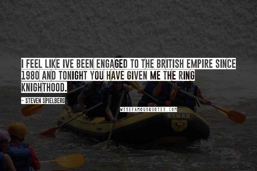 Steven Spielberg Quotes: I feel like Ive been engaged to the British Empire since 1980 and tonight you have given me the ring knighthood.