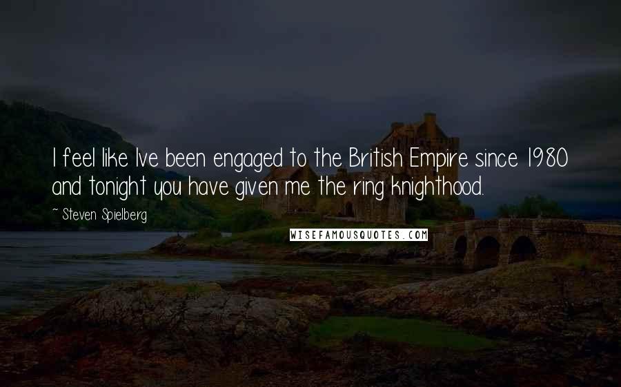 Steven Spielberg Quotes: I feel like Ive been engaged to the British Empire since 1980 and tonight you have given me the ring knighthood.