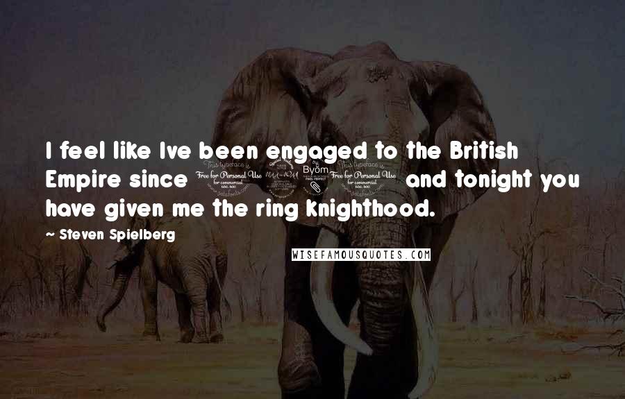 Steven Spielberg Quotes: I feel like Ive been engaged to the British Empire since 1980 and tonight you have given me the ring knighthood.