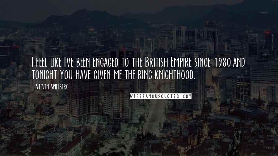 Steven Spielberg Quotes: I feel like Ive been engaged to the British Empire since 1980 and tonight you have given me the ring knighthood.