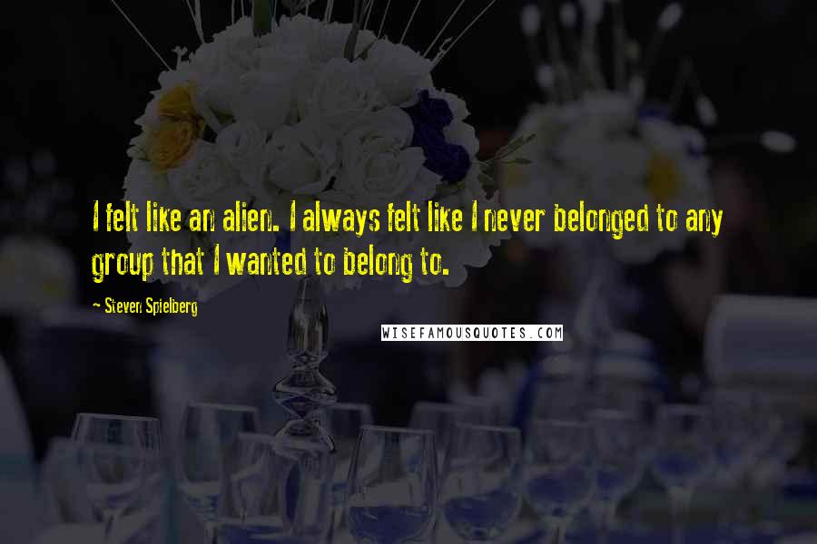 Steven Spielberg Quotes: I felt like an alien. I always felt like I never belonged to any group that I wanted to belong to.