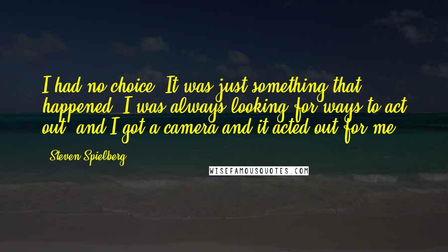 Steven Spielberg Quotes: I had no choice. It was just something that happened. I was always looking for ways to act out, and I got a camera and it acted out for me.