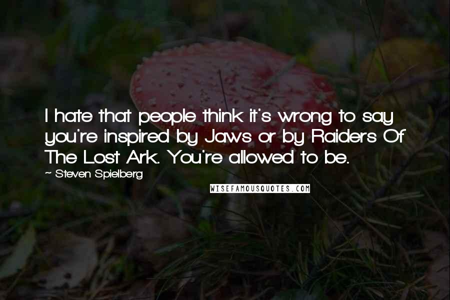 Steven Spielberg Quotes: I hate that people think it's wrong to say you're inspired by Jaws or by Raiders Of The Lost Ark. You're allowed to be.