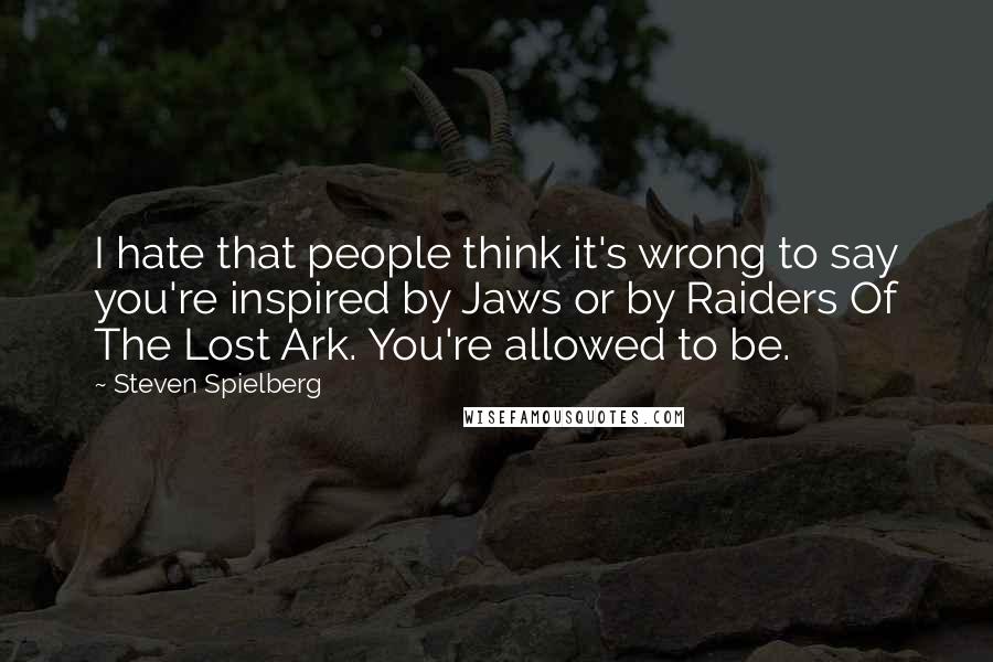 Steven Spielberg Quotes: I hate that people think it's wrong to say you're inspired by Jaws or by Raiders Of The Lost Ark. You're allowed to be.