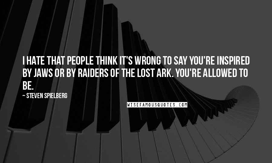 Steven Spielberg Quotes: I hate that people think it's wrong to say you're inspired by Jaws or by Raiders Of The Lost Ark. You're allowed to be.