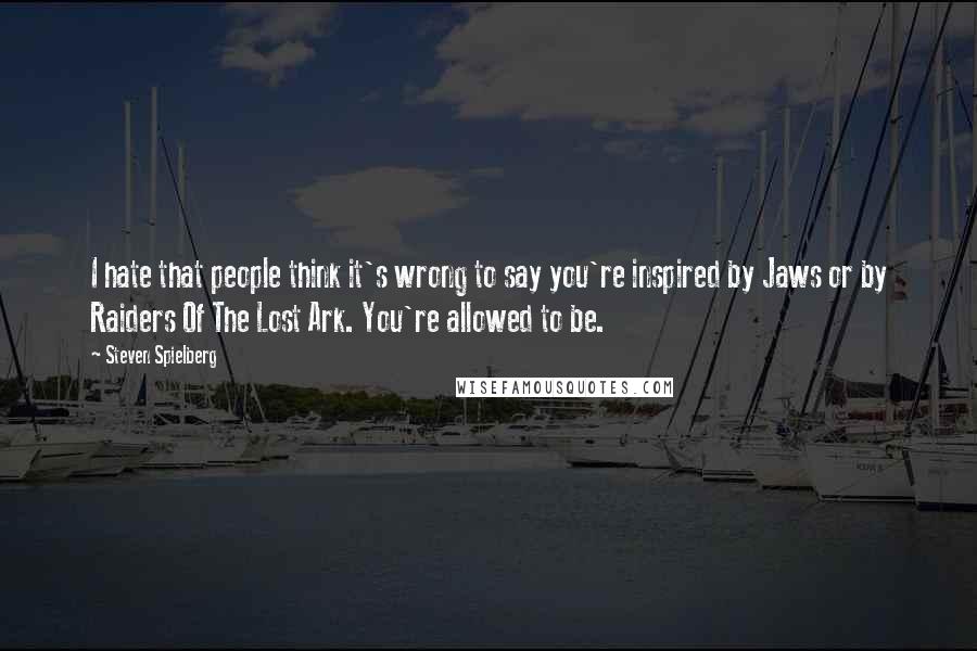 Steven Spielberg Quotes: I hate that people think it's wrong to say you're inspired by Jaws or by Raiders Of The Lost Ark. You're allowed to be.