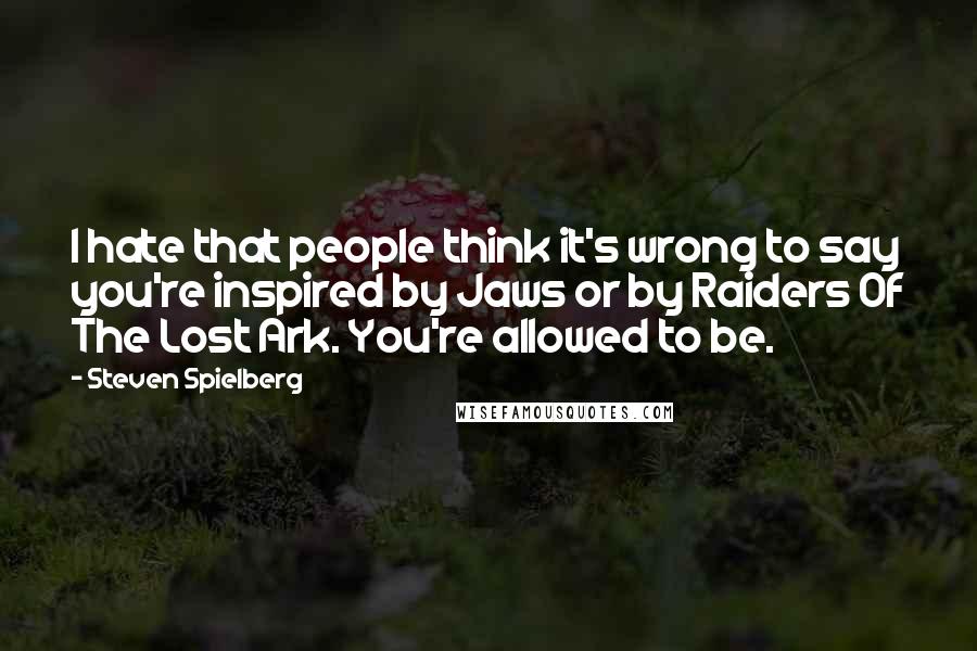 Steven Spielberg Quotes: I hate that people think it's wrong to say you're inspired by Jaws or by Raiders Of The Lost Ark. You're allowed to be.