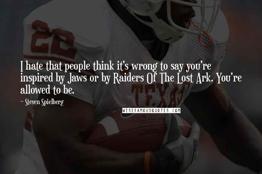 Steven Spielberg Quotes: I hate that people think it's wrong to say you're inspired by Jaws or by Raiders Of The Lost Ark. You're allowed to be.