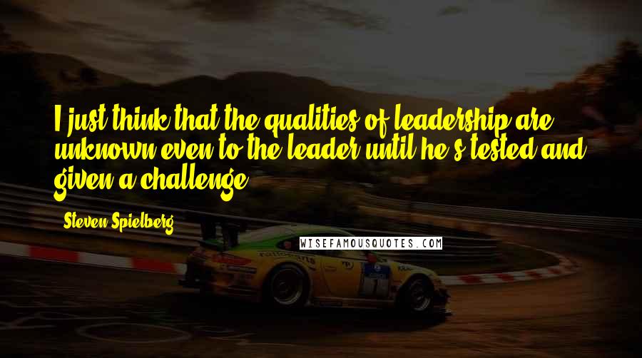 Steven Spielberg Quotes: I just think that the qualities of leadership are unknown even to the leader until he's tested and given a challenge.