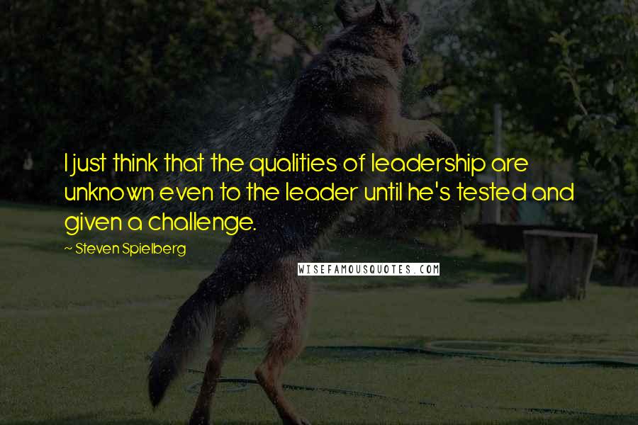 Steven Spielberg Quotes: I just think that the qualities of leadership are unknown even to the leader until he's tested and given a challenge.