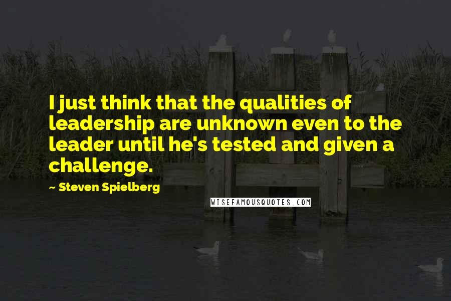Steven Spielberg Quotes: I just think that the qualities of leadership are unknown even to the leader until he's tested and given a challenge.