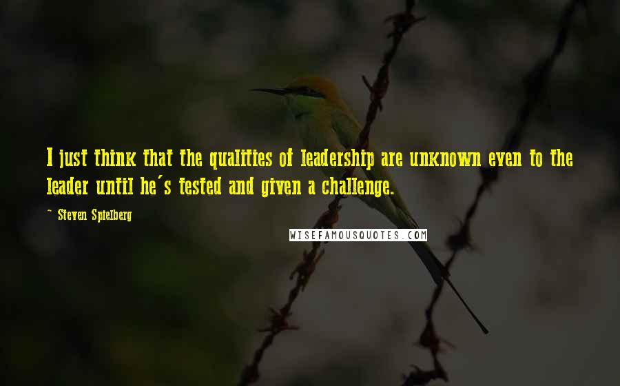 Steven Spielberg Quotes: I just think that the qualities of leadership are unknown even to the leader until he's tested and given a challenge.
