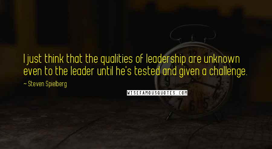 Steven Spielberg Quotes: I just think that the qualities of leadership are unknown even to the leader until he's tested and given a challenge.