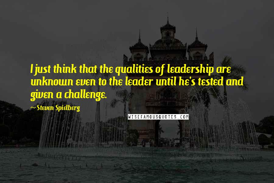 Steven Spielberg Quotes: I just think that the qualities of leadership are unknown even to the leader until he's tested and given a challenge.