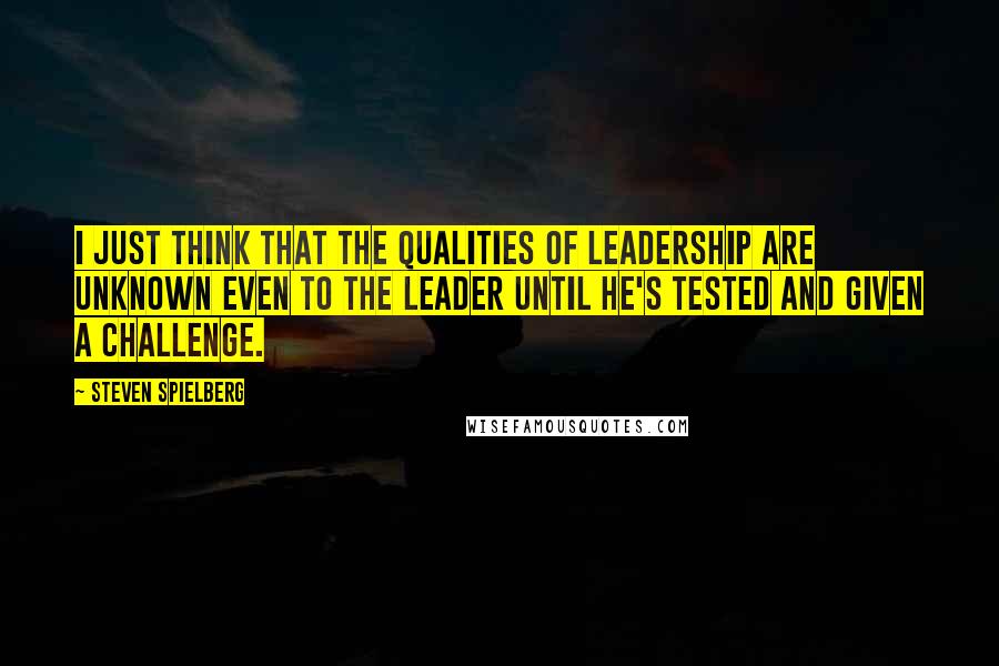 Steven Spielberg Quotes: I just think that the qualities of leadership are unknown even to the leader until he's tested and given a challenge.