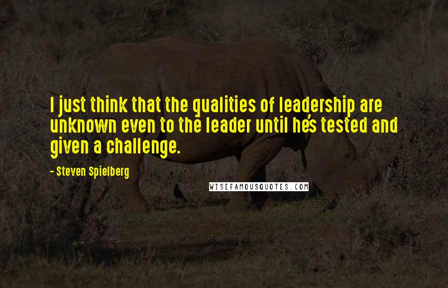 Steven Spielberg Quotes: I just think that the qualities of leadership are unknown even to the leader until he's tested and given a challenge.