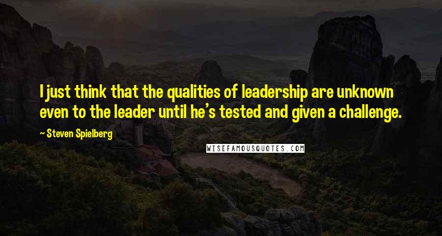 Steven Spielberg Quotes: I just think that the qualities of leadership are unknown even to the leader until he's tested and given a challenge.
