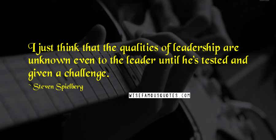 Steven Spielberg Quotes: I just think that the qualities of leadership are unknown even to the leader until he's tested and given a challenge.