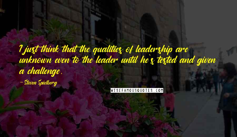 Steven Spielberg Quotes: I just think that the qualities of leadership are unknown even to the leader until he's tested and given a challenge.
