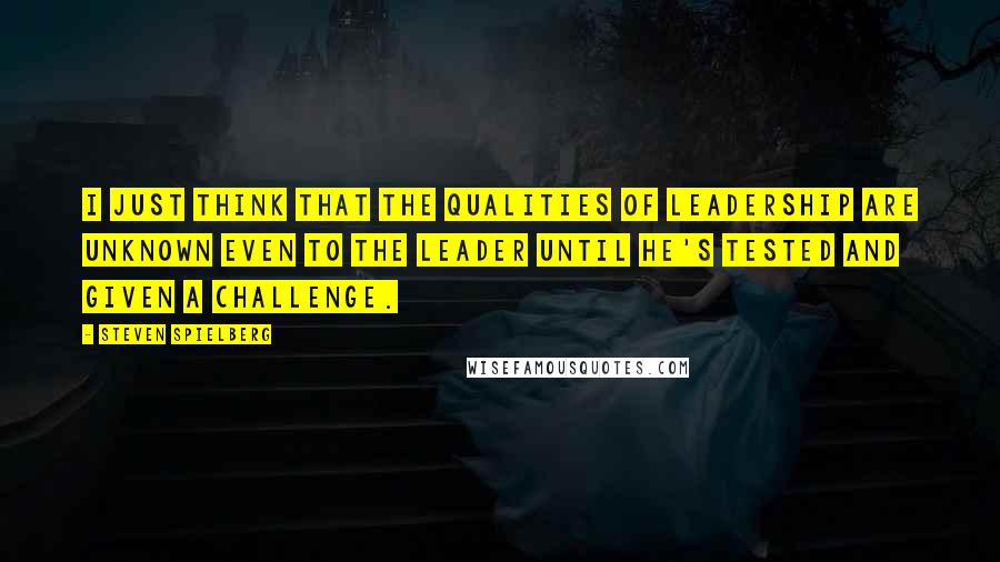 Steven Spielberg Quotes: I just think that the qualities of leadership are unknown even to the leader until he's tested and given a challenge.