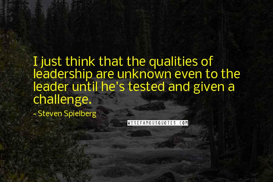 Steven Spielberg Quotes: I just think that the qualities of leadership are unknown even to the leader until he's tested and given a challenge.