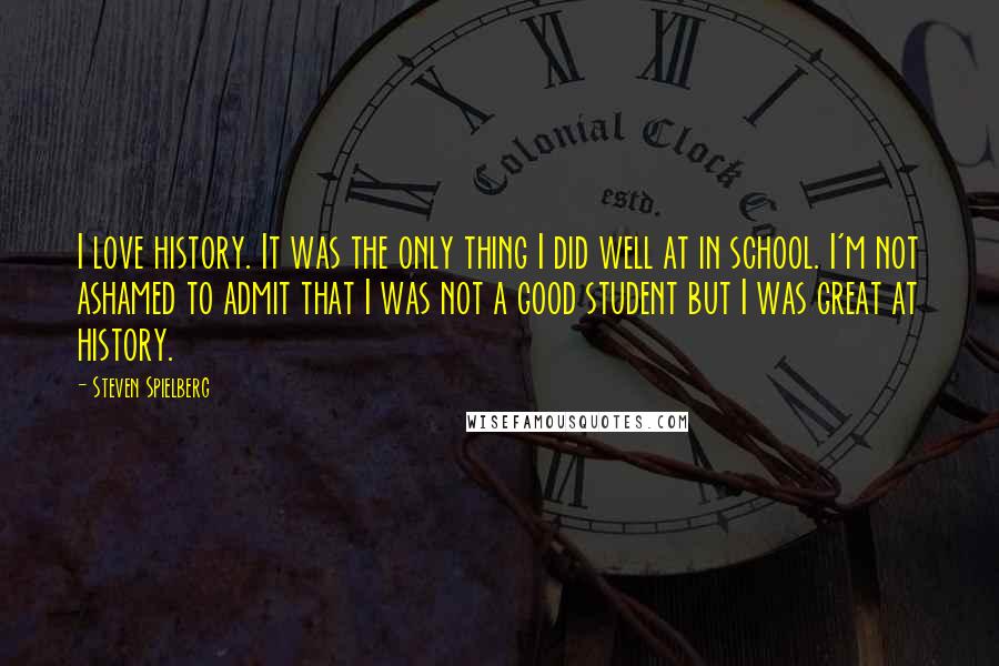 Steven Spielberg Quotes: I love history. It was the only thing I did well at in school. I'm not ashamed to admit that I was not a good student but I was great at history.