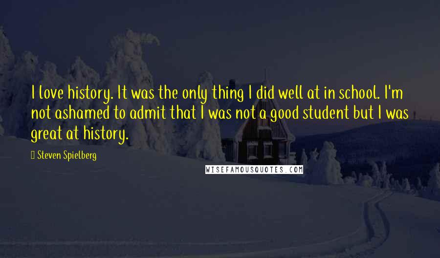 Steven Spielberg Quotes: I love history. It was the only thing I did well at in school. I'm not ashamed to admit that I was not a good student but I was great at history.