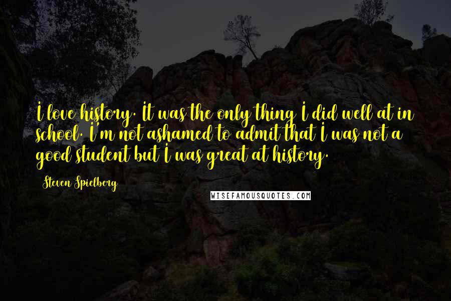 Steven Spielberg Quotes: I love history. It was the only thing I did well at in school. I'm not ashamed to admit that I was not a good student but I was great at history.