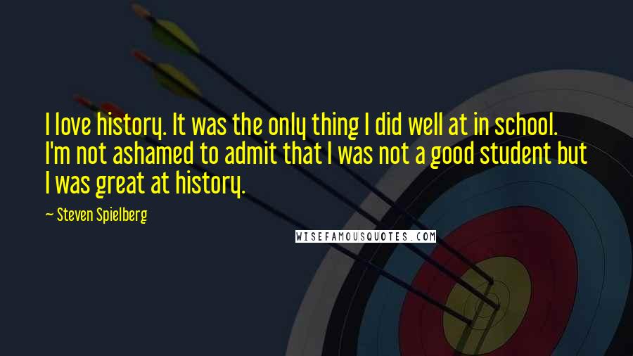 Steven Spielberg Quotes: I love history. It was the only thing I did well at in school. I'm not ashamed to admit that I was not a good student but I was great at history.