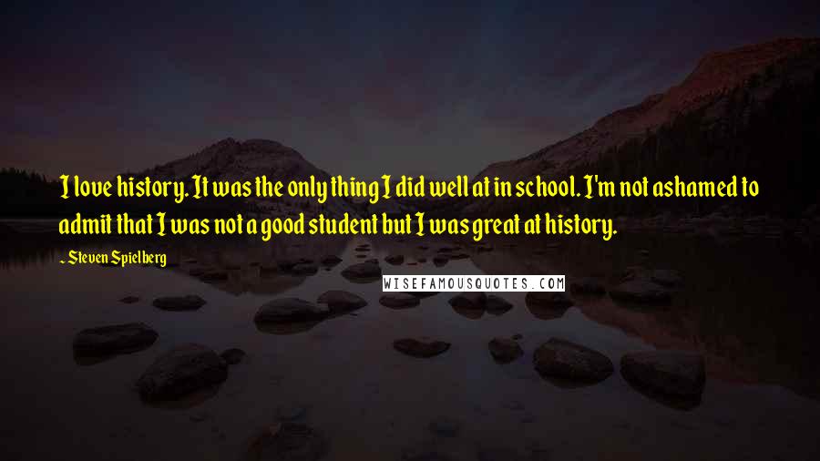 Steven Spielberg Quotes: I love history. It was the only thing I did well at in school. I'm not ashamed to admit that I was not a good student but I was great at history.