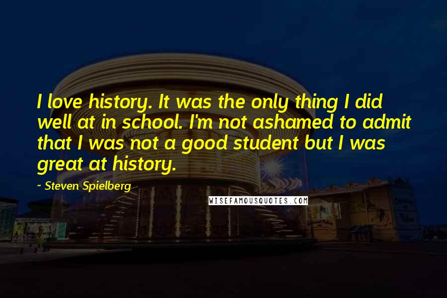 Steven Spielberg Quotes: I love history. It was the only thing I did well at in school. I'm not ashamed to admit that I was not a good student but I was great at history.