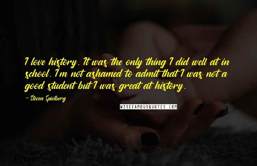Steven Spielberg Quotes: I love history. It was the only thing I did well at in school. I'm not ashamed to admit that I was not a good student but I was great at history.