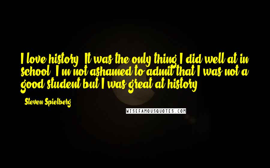Steven Spielberg Quotes: I love history. It was the only thing I did well at in school. I'm not ashamed to admit that I was not a good student but I was great at history.