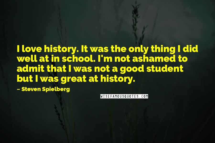 Steven Spielberg Quotes: I love history. It was the only thing I did well at in school. I'm not ashamed to admit that I was not a good student but I was great at history.