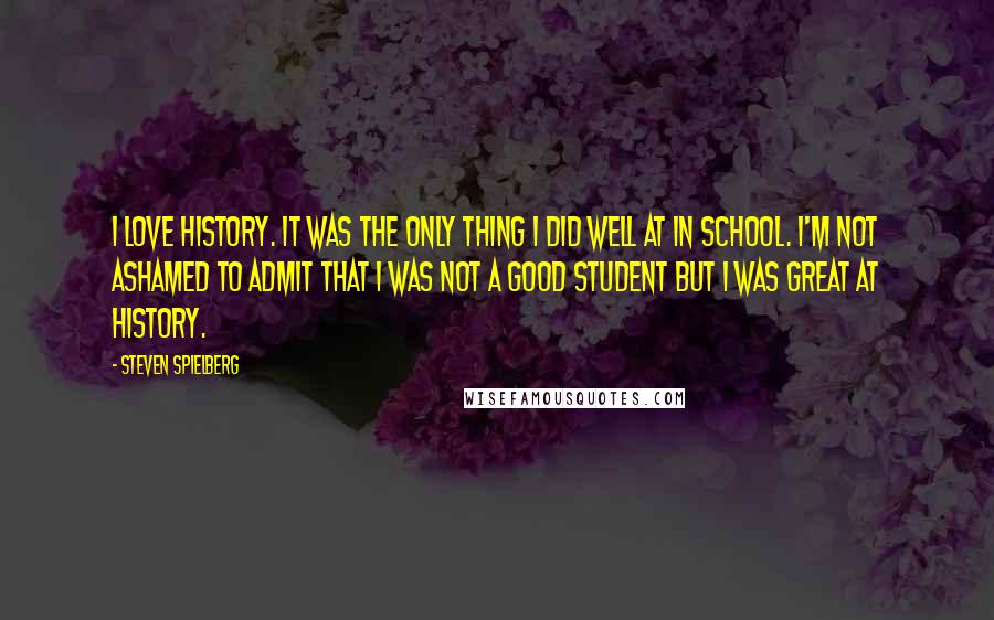 Steven Spielberg Quotes: I love history. It was the only thing I did well at in school. I'm not ashamed to admit that I was not a good student but I was great at history.